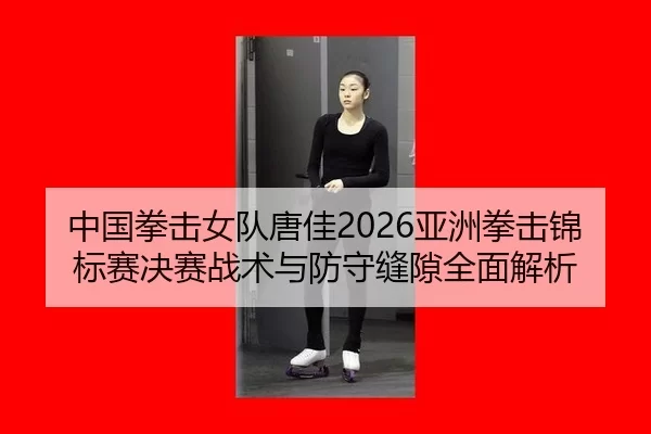 中国拳击女队唐佳2026亚洲拳击锦标赛决赛战术与防守缝隙全面解析
